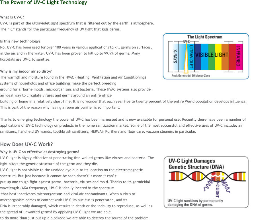 The Power of UV-C Light Technology  What is UV-C?  UV-C is part of the ultraviolet light spectrum that is filtered out by the earth s atmosphere. The  C stands for the particular frequency of UV light that kills germs.   Is this new technology?  No. UV-C has been used for over 100 years in various applications to kill germs on surfaces, in the air and in the water. UV-C has been proven to kill up to 99.9% of germs. Many hospitals use UV-C to sanitize.  Why is my indoor air so dirty?  The warmth and moisture found in the HVAC (Heating, Ventilation and Air Conditioning) systems of households and office buildings make the perfect breeding  ground for airborne molds, microorganisms and bacteria. These HVAC systems also provide an ideal way to circulate viruses and germs around an entire office  building or home in a relatively short time. It is no wonder that each year five to twenty percent of the entire World population develops influenza. This is part of the reason why having a room air purifier is so important.   Thanks to emerging technology the power of UV-C has been harnessed and is now available for personal use. Recently there have been a number of applications of UV-C technology on products in the home sanitization market. Some of the most successful and effective uses of UV-C include: air sanitizers, handheld UV wands, toothbrush sanitizers, HEPA Air Purifiers and floor care, vacuum cleaners in particular.  How Does UV-C Work? Why is UV-C so effective at destroying germs?  UV-C light is highly effective at penetrating thin-walled germs like viruses and bacteria. The light alters the genetic structure of the germ and they die.  UV-C light is not visible to the unaided eye due to its location on the electromagnetic spectrum. But just because it cannot be seen doesn't t mean it can t  put up one tough fight against germs, bacteria, viruses and mold. Thanks to its germicidal wavelength (AKA frequency), UV-C is ideally located in the spectrum  that best inactivates microorganisms and viral air contaminants. When a virus or microorganism comes in contact with UV-C its nucleus is penetrated, and its  DNA is irreparably damaged, which results in death or the inability to reproduce, as well as the spread of unwanted germs! By applying UV-C light we are able  to do more than just put up a blockade we are able to destroy the source of the problem.