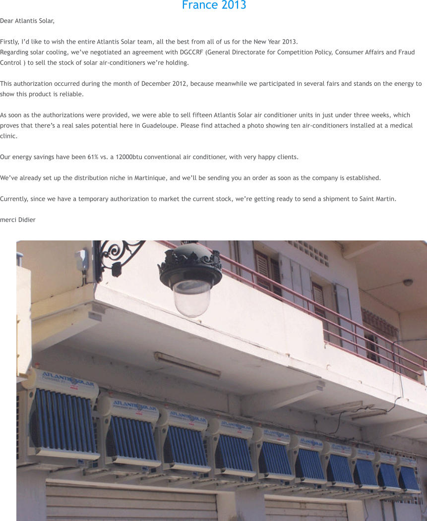 France 2013 Dear Atlantis Solar,  Firstly, Id like to wish the entire Atlantis Solar team, all the best from all of us for the New Year 2013. Regarding solar cooling, weve negotiated an agreement with DGCCRF (General Directorate for Competition Policy, Consumer Affairs and Fraud Control ) to sell the stock of solar air-conditioners were holding.  This authorization occurred during the month of December 2012, because meanwhile we participated in several fairs and stands on the energy to show this product is reliable.  As soon as the authorizations were provided, we were able to sell fifteen Atlantis Solar air conditioner units in just under three weeks, which proves that theres a real sales potential here in Guadeloupe. Please find attached a photo showing ten air-conditioners installed at a medical clinic.  Our energy savings have been 61% vs. a 12000btu conventional air conditioner, with very happy clients.  Weve already set up the distribution niche in Martinique, and well be sending you an order as soon as the company is established.  Currently, since we have a temporary authorization to market the current stock, were getting ready to send a shipment to Saint Martin.  merci Didier